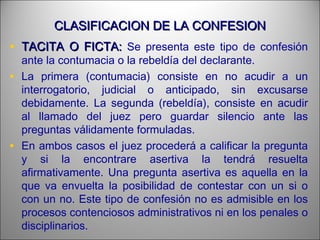 CLASIFICACION DE LA CONFESIONCLASIFICACION DE LA CONFESION
• TACITA O FICTA:TACITA O FICTA: Se presenta este tipo de confesión
ante la contumacia o la rebeldía del declarante.
• La primera (contumacia) consiste en no acudir a un
interrogatorio, judicial o anticipado, sin excusarse
debidamente. La segunda (rebeldía), consiste en acudir
al llamado del juez pero guardar silencio ante las
preguntas válidamente formuladas.
• En ambos casos el juez procederá a calificar la pregunta
y si la encontrare asertiva la tendrá resuelta
afirmativamente. Una pregunta asertiva es aquella en la
que va envuelta la posibilidad de contestar con un si o
con un no. Este tipo de confesión no es admisible en los
procesos contenciosos administrativos ni en los penales o
disciplinarios.
 