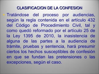 CLASIFICACION DE LA CONFESIONCLASIFICACION DE LA CONFESION
• Tratándose del proceso por audiencias,
según la regla contenida en el artículo 432
del Código de Procedimiento Civil, tal y
como quedó reformado por el artículo 25 de
la Ley 1395 de 2010, la inasistencia de
alguna de las partes a la audiencia de
trámite, pruebas y sentencia, hará presumir
ciertos los hechos susceptibles de confesión
en que se fundan las pretensiones o las
excepciones, según el caso.
 
