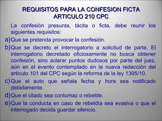REQUISITOS PARA LA CONFESION FICTAREQUISITOS PARA LA CONFESION FICTA
ARTICULO 210 CPCARTICULO 210 CPC
• La confesión presunta, tácita o ficta, debe reunir los
siguientes requisitos:
a)Que se pretenda provocar la confesión.
b)Que se decreto el interrogatorio a solicitud de parte. El
interrogatorio decretado oficiosamente no busca obtener
confesión, sino aclarar puntos dudosos por parte del juez,
aún en el evento contemplado en la nueva redacción del
articulo 101 del CPC según la reforma de la ley 1395/10.
c)Que el auto que señala fecha y hora sea notificado
debidamente.
d)Que el citado sea contumaz o rebelde.
e)Que la conducta en caso de rebeldía sea evasiva o que el
interrogado decida guardar silencio.
 