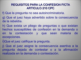 REQUISITOS PARA LA CONFESION FICTAREQUISITOS PARA LA CONFESION FICTA
ARTICULO 210 CPCARTICULO 210 CPC
f) Que la pregunta no sea autoincriminatoria.
g) Que el juez haya advertido sobre la consecuencia
de la rebeldía.
h) Que exista un pliego de preguntas o que existan
hechos susceptibles de confesión en la demanda o
en la contestación y que sean materia de
excepciones.
i)Que el juez califique la pregunta.
j) Que el juez asigne la consecuencia asertiva a la
pregunta dejada de contestar o a la afirmación
realizada en la demanda o contestación.
 
