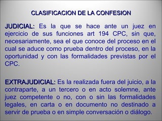 CLASIFICACION DE LA CONFESIONCLASIFICACION DE LA CONFESION
JUDICIAL:JUDICIAL: Es la que se hace ante un juez en
ejercicio de sus funciones art 194 CPC, sin que,
necesariamente, sea el que conoce del proceso en el
cual se aduce como prueba dentro del proceso, en la
oportunidad y con las formalidades previstas por el
CPC.
EXTRAJUDICIAL:EXTRAJUDICIAL: Es la realizada fuera del juicio, a la
contraparte, a un tercero o en acto solemne, ante
juez competente o no, con o sin las formalidades
legales, en carta o en documento no destinado a
servir de prueba o en simple conversación o diálogo.
 