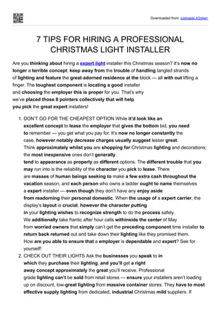 Downloaded from: justpaste.it/2stwn
7 TIPS FOR HIRING A PROFESSIONAL
CHRISTMAS LIGHT INSTALLER
Are you thinking about hiring a expert light installer this Christmas season? It’s now no
longer a terrible concept; keep away from the trouble of handling tangled strands
of lighting and feature the great-adorned residence at the block — all with out lifting a
finger. The toughest component is locating a good installer
and choosing the employer this is proper for you. That’s why
we’ve placed those 8 pointers collectively that will help
you pick the great expert installers!
1. DON’T GO FOR THE CHEAPEST OPTION While it’d look like an
excellent concept to lease the employer that gives the bottom bid, you need
to remember — you get what you pay for. It’s now no longer constantly the
case, however notably decrease charges usually suggest lesser great.
Think approximately whilst you are shopping for Christmas lighting and decorations;
the most inexpensive ones don’t generally
tend to appearance as properly as different options. The different trouble that you
may run into is the reliability of the character you pick to lease. There
are masses of human beings seeking to make a few extra cash throughout the
vacation season, and each person who owns a ladder ought to name themselves
a expert installer — even though they don’t have any enjoy aside
from readorning their personal domestic. When the usage of a expert carrier, the
display’s layout is crucial, however the character putting
in your lighting wishes to recognize strength to do the process safely.
We additionally take frantic after hour calls withinside the center of May
from worried owners that simply can’t get the preceding component time installer to
return back returned out and take down their lighting like they promised them.
How are you able to ensure that a employer is dependable and expert? See for
yourself!
2. CHECK OUT THEIR LIGHTS Ask the businesses you speak to in
which they purchase their lighting, and you’ll get a right
away concept approximately the great you’ll receive. Professional
grade lighting can’t be sold from retail stores — ensure your installers aren’t loading
up on discount, low-great lighting from massive container stores. They have to most
effective supply lighting from dedicated, industrial Christmas mild suppliers. If
 