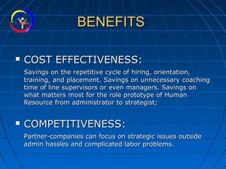 BENEFITSBENEFITS
 COST EFFECTIVENESS:COST EFFECTIVENESS:
Savings on the repetitive cycle of hiring, orientation,Savings on the repetitive cycle of hiring, orientation,
training, and placement. Savings on unnecessary coachingtraining, and placement. Savings on unnecessary coaching
time of line supervisors or even managers. Savings ontime of line supervisors or even managers. Savings on
what matters most for the role prototype of Humanwhat matters most for the role prototype of Human
Resource from administrator to strategist;Resource from administrator to strategist;
 COMPETITIVENESS:COMPETITIVENESS:
Partner-companies can focus on strategic issues outsidePartner-companies can focus on strategic issues outside
admin hassles and complicated labor problems.admin hassles and complicated labor problems.
 
