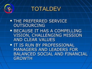 TOTALDEVTOTALDEV
 THE PREFERRED SERVICETHE PREFERRED SERVICE
OUTSOURCINGOUTSOURCING
 BECAUSE IT HAS A COMPELLINGBECAUSE IT HAS A COMPELLING
VISION, CHALLENGING MISSIONVISION, CHALLENGING MISSION
AND CLEAR VALUESAND CLEAR VALUES
 IT IS RUN BY PROFESSIONALIT IS RUN BY PROFESSIONAL
MANAGERS AND LEADERS FORMANAGERS AND LEADERS FOR
BALANCED SOCIAL AND FINANCIALBALANCED SOCIAL AND FINANCIAL
GROWTHGROWTH
 