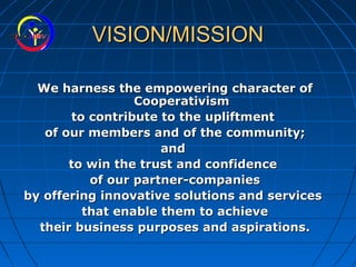 VISION/MISSIONVISION/MISSION
We harness the empowering character ofWe harness the empowering character of
CooperativismCooperativism
to contribute to the upliftmentto contribute to the upliftment
of our members and of the community;of our members and of the community;
andand
to win the trust and confidenceto win the trust and confidence
of our partner-companiesof our partner-companies
by offering innovative solutions and servicesby offering innovative solutions and services
that enable them to achievethat enable them to achieve
their business purposes and aspirations.their business purposes and aspirations.
 