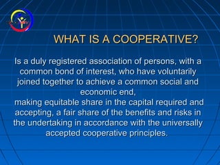 WHAT IS A COOPERATIVE?WHAT IS A COOPERATIVE?
Is a duly registered association of persons, with aIs a duly registered association of persons, with a
common bond of interest, who have voluntarilycommon bond of interest, who have voluntarily
joined together to achieve a common social andjoined together to achieve a common social and
economic end,economic end,
making equitable share in the capital required andmaking equitable share in the capital required and
accepting, a fair share of the benefits and risks inaccepting, a fair share of the benefits and risks in
the undertaking in accordance with the universallythe undertaking in accordance with the universally
accepted cooperative principles.accepted cooperative principles.
 