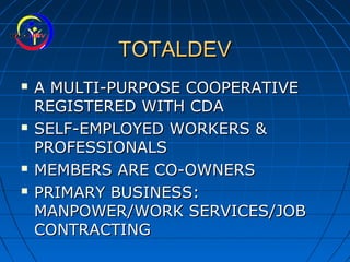 TOTALDEVTOTALDEV
 A MULTI-PURPOSE COOPERATIVEA MULTI-PURPOSE COOPERATIVE
REGISTERED WITH CDAREGISTERED WITH CDA
 SELF-EMPLOYED WORKERS &SELF-EMPLOYED WORKERS &
PROFESSIONALSPROFESSIONALS
 MEMBERS ARE CO-OWNERSMEMBERS ARE CO-OWNERS
 PRIMARY BUSINESS:PRIMARY BUSINESS:
MANPOWER/WORK SERVICES/JOBMANPOWER/WORK SERVICES/JOB
CONTRACTINGCONTRACTING
 