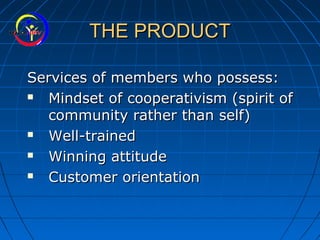 THE PRODUCTTHE PRODUCT
Services of members who possess:Services of members who possess:
 Mindset of cooperativism (spirit ofMindset of cooperativism (spirit of
community rather than self)community rather than self)
 Well-trainedWell-trained
 Winning attitudeWinning attitude
 Customer orientationCustomer orientation
 