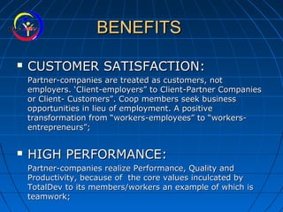 BENEFITSBENEFITS
 CUSTOMER SATISFACTION:CUSTOMER SATISFACTION:
Partner-companies are treated as customers, notPartner-companies are treated as customers, not
employers. ‘Client-employers” to Client-Partner Companiesemployers. ‘Client-employers” to Client-Partner Companies
or Client- Customers”. Coop members seek businessor Client- Customers”. Coop members seek business
opportunities in lieu of employment. A positiveopportunities in lieu of employment. A positive
transformation from “workers-employees” to “workers-transformation from “workers-employees” to “workers-
entrepreneurs”;entrepreneurs”;
 HIGH PERFORMANCE:HIGH PERFORMANCE:
Partner-companies realize Performance, Quality andPartner-companies realize Performance, Quality and
Productivity, because of the core values inculcated byProductivity, because of the core values inculcated by
TotalDev to its members/workers an example of which isTotalDev to its members/workers an example of which is
teamwork;teamwork;
 