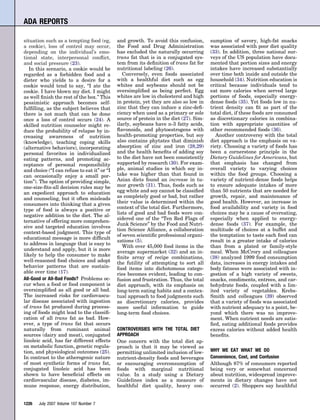 ADA REPORTS

situation such as a tempting food (eg,       and growth. To avoid this confusion,       sumption of savory, high-fat snacks
a cookie), loss of control may occur,        the Food and Drug Administration           was associated with poor diet quality
depending on the individual’s emo-           has excluded the naturally occurring       (33). In addition, three national sur-
tional state, interpersonal conﬂict,         trans fat that is in a conjugated sys-     veys of the US population have docu-
and social pressure (23).                    tem from its deﬁnition of trans fat for    mented that portion sizes and energy
   In this scenario, a cookie would be       nutritional labeling (26).                 intakes have increased substantially
regarded as a forbidden food and a              Conversely, even foods associated       over time both inside and outside the
dieter who yields to a desire for a          with a healthful diet such as egg          household (34). Nutrition education is
cookie would tend to say, “I ate the         whites and soybeans should not be          critical because individuals tend to
cookie. I have blown my diet. I might        oversimpliﬁed as being perfect. Egg        eat more calories when served large
as well ﬁnish the rest of the box.” This     whites are low in cholesterol and high     portions of foods, especially energy-
pessimistic approach becomes self-           in protein, yet they are also so low in    dense foods (35). Yet foods low in nu-
fulﬁlling, as the subject believes that      zinc that they can induce a zinc-deﬁ-      trient density can ﬁt as part of the
there is not much that can be done           ciency when used as a primary or sole      total diet, if these foods are consumed
once a loss of control occurs (24). A        source of protein in the diet (27). Sim-   as discretionary calories in combina-
skilled nutrition counselor might re-        ilarly, soybeans have n-3 fatty acids,     tion with appropriate quantities of
duce the probability of relapse by in-       ﬂavonoids, and phytoestrogens with         other recommended foods (36).
creasing awareness of nutrition              health-promoting properties, but soy          Another controversy with the total
(knowledge), teaching coping skills          also contains phytates that diminish       diet approach is the emphasis on va-
(alternative behaviors), incorporating       absorption of zinc and iron (28,29)        riety. Choosing a variety of foods has
personal favorites in individualized         and the health beneﬁts of adding soy       been a cornerstone principle in the
eating patterns, and promoting ac-           to the diet have not been consistently     Dietary Guidelines for Americans, but
ceptance of personal responsibility          supported by research (30). For exam-      that emphasis has changed from
and choice (“I can refuse to eat it” or “I   ple, animal studies in which soy in-       overall variety to varying choices
can occasionally enjoy a small por-          take was higher than that found in         within the food groups. Choosing a
tion”). The option of providing simple,      Asian diets found an increase in tu-       variety of nutrient-dense foods helps
one-size-ﬁts-all decision rules may be       mor growth (31). Thus, foods such as       to ensure adequate intakes of more
an expedient approach to education           egg white and soy cannot be classiﬁed      than 50 nutrients that are needed for
and counseling, but it often misleads        as completely good or bad, but rather      growth, repair, and maintenance of
consumers into thinking that a given         their value is determined within the       good health. However, an increase in
type of food is always a positive or         context of the total diet. Furthermore,    food availability and variety in food
                                             lists of good and bad foods were con-      choices may be a cause of overeating,
negative addition to the diet. The al-
                                             sidered one of the “Ten Red Flags of       especially when applied to energy-
ternative of offering more comprehen-
                                             Junk Science” by the Food and Nutri-       dense foods (37). For example, the
sive and targeted education involves
                                             tion Science Alliance, a collaboration     multitude of choices at a buffet and
context-based judgment. This type of
                                             of seven scientiﬁc professional organi-    the temptation to taste each food can
educational message is more difﬁcult
                                             zations (5).                               result in a greater intake of calories
to address in language that is easy to
                                                With over 45,000 food items in the      than from a plated or family-style
understand and apply, but it is more
                                             average supermarket (32) and an in-        meal. When McCrory and colleagues
likely to help the consumer to make          ﬁnite array of recipe combinations,        (38) analyzed 1999 food consumption
well-reasoned food choices and adopt         the futility of attempting to sort all     data, increases in energy intakes and
behavior patterns that are sustain-          food items into dichotomous catego-        body fatness were associated with in-
able over time (17).                         ries becomes evident, leading to con-      gestion of a high variety of sweets,
All-Good or All-Bad Foods? Problems oc-      fusion and frustration. Thus, the total    snacks, condiments, entrees, and car-
cur when a food or food component is         diet approach, with its emphasis on        bohydrate foods, coupled with a lim-
oversimpliﬁed as all good or all bad.        long-term eating habits and a contex-      ited variety of vegetables. Krebs-
The increased risks for cardiovascu-         tual approach to food judgments such       Smith and colleagues (39) observed
lar disease associated with ingestion        as discretionary calories, provides        that a variety of foods was associated
of trans fat produced during process-        more useful information to guide           with nutrient adequacy to a point, be-
ing of foods might lead to the classiﬁ-      long-term food choices.                    yond which there was no improve-
cation of all trans fat as bad. How-                                                    ment. When nutrient needs are satis-
ever, a type of trans fat that occurs                                                   ﬁed, eating additional foods provides
naturally from ruminant animal               CONTROVERSIES WITH THE TOTAL DIET          excess calories without added health
sources (dairy and meat), conjugated         APPROACH                                   beneﬁts.
linoleic acid, has far different effects     One concern with the total diet ap-
on metabolic function, genetic regula-       proach is that it may be viewed as
tion, and physiological outcomes (25).       permitting unlimited inclusion of low-     WHY WE EAT WHAT WE DO
In contrast to the atherogenic nature        nutrient-density foods and beverages       Convenience, Cost, and Confusion
of most synthetic forms of trans fat,        or encouraging overconsumption of          Although 87% of consumers reported
conjugated linoleic acid has been            foods with marginal nutritional            being very or somewhat concerned
shown to have beneﬁcial effects on           value. In a study using a Dietary          about nutrition, widespread improve-
cardiovascular disease, diabetes, im-        Guidelines index as a measure of           ments in dietary changes have not
mune response, energy distribution,          healthful diet quality, heavy con-         occurred (2). Shoppers say healthful


1226   July 2007 Volume 107 Number 7
 