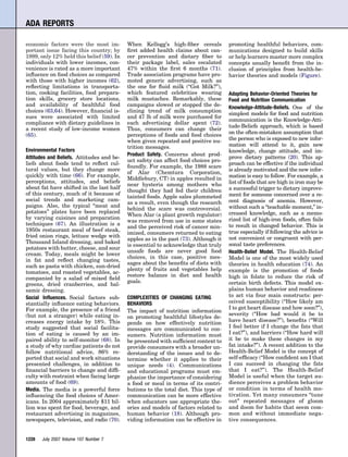 ADA REPORTS

economic factors were the most im-         When Kellogg’s high-ﬁber cereals          promoting healthful behaviors, com-
portant issue facing this country; by      ﬁrst added health claims about can-       munications designed to build skills
1999, only 12% held this belief (59). In   cer prevention and dietary ﬁber to        or help learners master more complex
individuals with lower incomes, con-       their package label, sales escalated      concepts usually beneﬁt from the in-
venience is rated as a more important      47% within the ﬁrst 6 months (71).        clusion of principles from health-be-
inﬂuence on food choices as compared       Trade association programs have pro-      havior theories and models (Figure).
with those with higher incomes (62),       moted generic advertising, such as
reﬂecting limitations in transporta-       the one for ﬂuid milk (“Got Milk?”),
tion, cooking facilities, food prepara-    which featured celebrities wearing        Adapting Behavior-Oriented Theories for
tion skills, grocery store locations,      milk mustaches. Remarkably, these         Food and Nutrition Communication
and availability of healthful food         campaigns slowed or stopped the de-       Knowledge-Attitude-Beliefs. One of the
choices (63,64). However, ﬁnancial is-     clining trend of milk consumption
                                                                                     simplest models for food and nutrition
sues were associated with limited          and 47 lb of milk were purchased for
                                                                                     communication is the Knowledge-Atti-
compliance with dietary guidelines in      each advertising dollar spent (72).
                                                                                     tude-Beliefs approach, which is based
a recent study of low-income women         Thus, consumers can change their
(65).                                      perceptions of foods and food choices     on the often-mistaken assumption that
                                           when given repeated and positive nu-      the person who is exposed to new infor-
                                           trition messages.                         mation will attend to it, gain new
Environmental Factors                                                                knowledge, change attitude, and im-
                                           Product Safety. Concerns about prod-
Attitudes and Beliefs. Attitudes and be-                                             prove dietary patterns (20). This ap-
                                           uct safety can affect food choices pro-
liefs about foods tend to reﬂect cul-                                                proach can be effective if the individual
                                           foundly. For example, the 1988 scare
tural values, but they change more                                                   is already motivated and the new infor-
                                           of Alar (Chemtura Corporation,
quickly with time (66). For example,                                                 mation is easy to follow. For example, a
                                           Middlebury, CT) in apples resulted in
perceptions, attitudes, and beliefs                                                  list of foods that are high in iron may be
                                           near hysteria among mothers who
about fat have shifted in the last half                                              a successful trigger to dietary improve-
                                           thought they had fed their children
of this century, much of it because of                                               ment for someone concerned over a re-
                                           tainted foods. Apple sales plummeted
social trends and marketing cam-                                                     cent diagnosis of anemia. However,
                                           as a result, even though the research
paigns. Also, the typical “meat and                                                  without such a “teachable moment,” in-
                                           behind the scare was controversial.
potatoes” plates have been replaced                                                  creased knowledge, such as a memo-
                                           When Alar (a plant growth regulator)
by varying cuisines and preparation                                                  rized list of high-iron foods, often fails
                                           was removed from use in some states
techniques (67). An illustration is a                                                to result in changed behavior. This is
                                           and the perceived risk of cancer min-
1950s restaurant meal of beef steak,                                                 true especially if following the advice is
                                           imized, consumers returned to eating
fried onion rings, lettuce wedge with                                                not convenient or congruent with per-
                                           apples as in the past (73). Although it
Thousand Island dressing, and baked                                                  sonal taste preferences.
                                           is essential to acknowledge that truly
potatoes with butter, cheese, and sour
                                           unsafe foods are never good food          Health-Belief Model. The Health-Belief
cream. Today, meals might be lower
                                           choices, in this case, positive mes-      Model is one of the most widely used
in fat and reﬂect changing tastes,
                                           sages about the beneﬁts of diets with     theories in health education (74). An
such as pasta with chicken, sun-dried
                                           plenty of fruits and vegetables help      example is the promotion of foods
tomatoes, and roasted vegetables, ac-
                                           restore balance in diet and health        high in folate to reduce the risk of
companied by a salad of mixed ﬁeld
                                           goals.                                    certain birth defects. This model ex-
greens, dried cranberries, and bal-
samic dressing.                                                                      plains human behavior and readiness
Social Inﬂuences. Social factors sub-      COMPLEXITIES OF CHANGING EATING           to act via four main constructs: per-
stantially inﬂuence eating behaviors.      BEHAVIORS                                 ceived susceptibility (“How likely am
For example, the presence of a friend                                                I to get heart disease and how soon?”),
                                           The impact of nutrition information
(but not a stranger) while eating in-                                                severity (“How bad would it be to
                                           on promoting healthful lifestyles de-
creases energy intake by 18%. This                                                   have heart disease?”), beneﬁts (“Will
                                           pends on how effectively nutrition
study suggested that social facilita-      messages are communicated to con-         I feel better if I change the fats that
tion of eating is caused by an im-         sumers. Nutrition information must        I eat?”), and barriers (“How hard will
paired ability to self-monitor (68). In    be presented with sufﬁcient context to    it be to make these changes in my
a study of why cardiac patients do not     provide consumers with a broader un-      fat intake?”). A recent addition to the
follow nutritional advice, 86% re-         derstanding of the issues and to de-      Health-Belief Model is the concept of
ported that social and work situations     termine whether it applies to their       self-efﬁcacy (“How conﬁdent am I that
presented challenges, in addition to       unique needs (4). Communications          I can succeed in changing the fats
ﬁnancial barriers to change and difﬁ-      and educational programs must em-         that I eat?”). The Health-Belief
culty with restraint when facing large     phasize the importance of considering     Model is useful when the target au-
amounts of food (69).                      a food or meal in terms of its contri-    dience perceives a problem behavior
Media. The media is a powerful force       butions to the total diet. This type of   or condition in terms of health mo-
inﬂuencing the food choices of Amer-       communication can be more effective       tivation. Yet many consumers “tune
icans. In 2004 approximately $11 bil-      when educators use appropriate the-       out” repeated messages of gloom
lion was spent for food, beverage, and     ories and models of factors related to    and doom for habits that seem com-
restaurant advertising in magazines,       human behavior (18). Although pro-        mon and without immediate nega-
newspapers, television, and radio (70).    viding information can be effective in    tive consequences.


1228   July 2007 Volume 107 Number 7
 