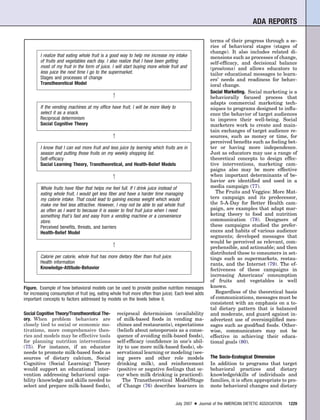 ADA REPORTS

                                                                                                      terms of their progress through a se-
                                                                                                      ries of behavioral stages (stages of
                                                                                                      change). It also includes related di-
         I realize that eating whole fruit is a good way to help me increase my intake                mensions such as processes of change,
         of fruits and vegetables each day. I also realize that I have been getting                   self-efﬁcacy, and decisional balance
         most of my fruit in the form of juice. I will start buying more whole fruit and              (pros/cons) and allows educators to
         less juice the next time I go to the supermarket.                                            tailor educational messages to learn-
         Stages and processes of change                                                               ers’ needs and readiness for behav-
         Transtheoretical Model                                                                       ioral change.
                                                                                                      Social Marketing. Social marketing is a
                                                1                                                     behaviorally focused process that
                                                                                                      adapts commercial marketing tech-
         If the vending machines at my ofﬁce have fruit, I will be more likely to                     niques to programs designed to inﬂu-
         select it as a snack.                                                                        ence the behavior of target audiences
         Reciprocal determinism                                                                       to improve their well-being. Social
         Social Cognitive Theory                                                                      marketers work to create and main-
                                                                                                      tain exchanges of target audience re-
                                                1                                                     sources, such as money or time, for
                                                                                                      perceived beneﬁts such as feeling bet-
         I know that I can eat more fruit and less juice by learning which fruits are in              ter or having more independence.
         season and putting those fruits on my weekly shopping list.                                  Just as educators may use a range of
         Self-efﬁcacy                                                                                 theoretical concepts to design effec-
         Social Learning Theory, Transtheoretical, and Health-Belief Models                           tive interventions, marketing cam-
                                                                                                      paigns also may be more effective
                                                1                                                     when important determinants of be-
                                                                                                      havior are identiﬁed and used in a
         Whole fruits have ﬁber that helps me feel full. If I drink juice instead of                  media campaign (77).
         eating whole fruit, I would get less ﬁber and have a harder time managing                       The Fruits and Veggies: More Mat-
         my calorie intake. That could lead to gaining excess weight which would                      ters campaign and its predecessor,
         make me feel less attractive. However, I may not be able to eat whole fruit                  the 5-A-Day for Better Health cam-
         as often as I want to because it is easier to ﬁnd fruit juice when I need                    paign, are examples that adapt mar-
         something that’s fast and easy from a vending machine or a convenience                       keting theory to food and nutrition
         store.                                                                                       communication (78). Designers of
         Perceived beneﬁts, threats, and barriers                                                     these campaigns studied the prefer-
         Health-Belief Model                                                                          ences and habits of various audience
                                                                                                      segments; developed messages that
                                                                                                      would be perceived as relevant, com-
                                                1
                                                                                                      prehensible, and actionable; and then
                                                                                                      distributed these to consumers in set-
         Calorie per calorie, whole fruit has more dietary ﬁber than fruit juice.                     tings such as supermarkets, restau-
         Health information                                                                           rants, and the Internet (79). The ef-
         Knowledge-Attitude-Behavior                                                                  fectiveness of these campaigns in
                                                                                                      increasing Americans’ consumption
                                                                                                      of fruits and vegetables is well
Figure. Example of how behavioral models can be used to provide positive nutrition messages           known.
for increasing consumption of fruit (eg, eating whole fruit more often than juice). Each level adds      Regardless of the theoretical basis
important concepts to factors addressed by models on the levels below it.                             of communications, messages must be
                                                                                                      consistent with an emphasis on a to-
                                                                                                      tal dietary pattern that is balanced
Social Cognitive Theory/Transtheoretical The-       reciprocal determinism (availability              and moderate, and guard against in-
ory. When problem behaviors are                     of milk-based foods in vending ma-                advertent use of oversimpliﬁed mes-
closely tied to social or economic mo-              chines and restaurants), expectations             sages such as good/bad foods. Other-
tivations, more comprehensive theo-                 (beliefs about osteoporosis as a conse-           wise, communicators may not be
ries and models may be effective tools              quence of avoiding milk-based foods),             effective in achieving their educa-
for planning nutrition interventions                self-efﬁcacy (conﬁdence in one’s abil-            tional goals (80).
(75). For instance, if an educator                  ity to use more milk-based foods), ob-
needs to promote milk-based foods as                servational learning or modeling (see-
sources of dietary calcium, Social                  ing peers and other role models                   The Socio-Ecological Dimension
Cognitive (Social Learning) Theory                  drinking milk), and reinforcement                 In addition to programs that target
would support an educational inter-                 (positive or negative feelings that oc-           behavioral practices and dietary
vention addressing behavioral capa-                 cur when milk drinking is practiced).             knowledge/skills of individuals and
bility (knowledge and skills needed to                 The Transtheoretical Model/Stage               families, it is often appropriate to pro-
select and prepare milk-based foods),               of Change (76) describes learners in              mote behavioral changes and dietary


                                                                                    July 2007 ● Journal of the AMERICAN DIETETIC ASSOCIATION   1229
 