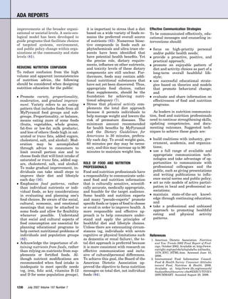 ADA REPORTS

improvements at the broader organi-              it is important to stress that a diet   Effective Communication Strategies
zational or societal levels. A socio-eco-        based on a wide variety of foods re-    To be communicated effectively, edu-
logical model has been developed to              mains the preferred overall source      cational messages and counseling in-
guide programs that facilitate choices           of nutrients (83). Numerous bioac-      terventions should:
of targeted systems, environment,                tive compounds in foods such as
and public policy change within orga-            phytochemicals and ultra trace ele-     ●   focus on high-priority personal
nizations at the community and state             ments have been identiﬁed that              and/or public health needs;
levels (81).                                     have potential health beneﬁts. Yet      ●   provide a proactive, positive, and
                                                 the precise role, dietary require-          practical approach;
                                                 ments, inﬂuence on other nutrients,     ●   promote an enjoyable pattern of
REDUCING NUTRITION CONFUSION                     and toxicity levels of these dietary        diet and activity choices as part of a
To reduce confusion from the high                components are still unclear. Fur-          long-term overall healthful life-
volume and apparent inconsistencies              thermore, foods may contain addi-           style;
of nutrition advice, the following               tional nutritional substances that      ●   use successful educational strate-
should be considered when designing              have not yet been discovered. Thus,         gies based on theories and models
nutrition education for the public:              appropriate food choices, rather            that promote behavioral change;
                                                 than supplements, should be the             and
●   Promote variety, proportionality,            foundation for achieving nutri-         ●   evaluate and share information on
    moderation, and gradual improve-             tional adequacy (7).                        effectiveness of food and nutrition
    ment. Variety refers to an eating        ●   Stress that physical activity com-          programs.
    pattern that includes foods from all         plements the total diet approach
    MyPyramid food groups and sub-               because it permits individuals to          As leaders in nutrition communica-
    groups. Proportionality, or balance,         help manage weight and lowers the       tion, food and nutrition professionals
    means eating more of some foods              risk of premature diseases. The         need to continue strengthening skills,
    (fruits, vegetables, whole grains,           minimum amount recommended              updating competencies, and docu-
    fat-free or low-fat milk products),          for health beneﬁts by MyPyramid         menting outcomes. Suggested tech-
    and less of others (foods high in sat-       and the Dietary Guidelines for          niques to achieve these goals are:
    urated or trans fats, added sugars,          Americans is 30 minutes, prefera-
    cholesterol, salt, and alcohol). Mod-        bly each day. To avoid weight gain,     ●   build coalitions with industry, gov-
    eration may be accomplished                  60 minutes per day may be neces-            ernment, academia, and organiza-
    through advice to consumers to               sary, and this may increase up to 90        tions;
    limit overall portion size and to            minutes to maintain weight loss.        ●   use a full range of available and
    choose foods that will limit intake of                                                   appropriate communication tech-
    saturated or trans fats, added sug-                                                      nologies and take advantage of op-
    ars, cholesterol, salt, and alcohol.     ROLE OF FOOD AND NUTRITION                      portunities to communicate with
    To make gradual improvement, in-         PROFESSIONALS                                   professional colleagues and the
    dividuals can take small steps to        Food and nutrition professionals have           public, such as giving presentations
    improve their diet and lifestyle         a responsibility to communicate unbi-           and writing publications to inﬂu-
    each day (16).                           ased food and nutrition information             ence social norms and public policy;
●   Emphasize food patterns, rather          that is culturally sensitive, scientiﬁ-     ●   act as role models of active partici-
    than individual nutrients or indi-       cally accurate, medically appropriate,          pation in local and professional as-
    vidual foods, as key considerations      and feasible for the target audience.           sociations;
    in evaluating and planning one’s         Some health and nutrition experts           ●   maintain state-of-the-art knowl-
    food choices. Be aware of the social,    and many “pseudo-experts” promote               edge through continuing education;
    cultural, economic, and emotional        speciﬁc foods or types of food to choose        and
    meanings that may be attached to         or avoid in order to improve health. A      ●   take a professional and unbiased
    some foods and allow for ﬂexibility      more responsible and effective ap-              approach to promoting healthful
    whenever possible. Understand            proach is to help consumers under-              eating and physical activity
    that social and cultural aspects of      stand and apply the principles of               patterns.
    food consumption are essential for       healthful diet and lifestyle choices.
    planning educational programs to         Unless there are extenuating circum-
    help correct nutritional problems of     stances (eg, individuals with severe
    individuals and population groups        cognitive or physical limitations such      References
    (82).                                    as dementia or renal failure), the to-      1. American Dietetic Association. Nutrition
●   Acknowledge the importance of ob-        tal diet approach is preferred because         and You: Trends 2002 Final Report of Find-
    taining nutrients from foods, rather     it is more consistent with research on         ings. October 2002. Available at: http://www.
                                                                                            eatright.org/cps/rde/xchq/ada/hs.xsl/media_
    than relying on nutrients from sup-      effective communication and inclu-             1578_ENU_HTML.htm. Accessed June 10,
    plements or fortiﬁed foods. Al-          sive of cultural/personal differences.         2006.
    though nutrient modiﬁcations are         To achieve this goal, the Board of the      2. International Food Information Council.
    recommended when food intake is          American Dietetic Association ap-              Food & Health Survey: Consumer Attitudes
                                                                                            toward Food, Nutrition & Health. 2006.
    inadequate to meet speciﬁc needs         proved the objective to focus nutrition        Available at: http://www.iﬁc.org/research/
    (eg, iron, folic acid, vitamins B-12     messages on total diet, not individual         foodandhealthsurvey.cfm#EXECUTIVE%
    and D for some population groups),       foods (84).                                    20SUMMARY. Accessed August 28, 2006.



1230    July 2007 Volume 107 Number 7
 