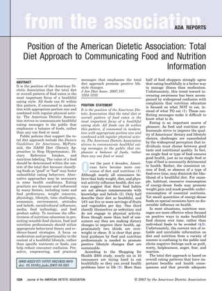 from the association                                                                                   ADA REPORTS


        Position of the American Dietetic Association: Total
       Diet Approach to Communicating Food and Nutrition
                                                Information
                                                 messages that emphasize the total          half of food shoppers strongly agree
ABSTRACT                                         diet approach promote positive life-       that eating healthfully is a better way
It is the position of the American Di-           style changes.                             to manage illness than medication.
etetic Association that the total diet           J Am Diet Assoc. 2007;107:                 Unfortunately, this trend toward in-
or overall pattern of food eaten is the          1224-1232.                                 creasing awareness has been accom-
most important focus of a healthful                                                         panied by widespread confusion with
eating style. All foods can ﬁt within                                                       complaints that nutrition education
this pattern, if consumed in modera-             POSITION STATEMENT
                                                                                            is focused on what NOT to eat, in-
tion with appropriate portion size and           It is the position of the American Die-    stead of what TO eat (1). These con-
combined with regular physical activ-            tetic Association that the total diet or   ﬂicting messages make it difﬁcult to
ity. The American Dietetic Associa-              overall pattern of food eaten is the       know what to do.
tion strives to communicate healthful            most important focus of a healthful           Eating is an important source of
eating messages to the public that               eating style. All foods can ﬁt within      pleasure. As food and nutrition pro-
emphasize a balance of foods, rather             this pattern, if consumed in modera-       fessionals strive to improve the qual-
than any one food or meal.                       tion with appropriate portion size and
   Public policies that support the to-                                                     ity of Americans’ dietary and lifestyle
                                                 combined with regular physical activ-      choices, challenges are exacerbated
tal diet approach include the Dietary            ity. The American Dietetic Association
Guidelines for Americans, MyPyra-                                                           by the widespread perception that in-
                                                 strives to communicate healthful eat-
mid, the DASH Diet (Dietary Ap-                                                             dividuals must choose between good
                                                 ing messages to the public that em-
proaches to Stop Hypertension), Di-                                                         taste and nutritional quality. In fact,
                                                 phasize a balance of foods, rather
etary     Reference     Intakes,     and                                                    no single food or type of food ensures
                                                 than any one food or meal.
nutrition labeling. The value of a food                                                     good health, just as no single food or
should be determined within the con-                                                        type of food is necessarily detrimental

                                                 O
                                                       ver the past 4 decades, Ameri-
text of the total diet because classify-               cans have become more con-           to health. Rather, the consistent ex-
ing foods as “good” or “bad” may foster                scious of diet and nutrition (1).    cess of food, or absence of a type of
unhealthful eating behaviors. Alter-             Although nearly all consumers be-          food over time, may diminish the like-
native approaches may be necessary               lieve that body weight, diet, and phys-    lihood of a healthful diet. For exam-
in some health conditions. Eating                ical activity inﬂuence health, diet sur-   ple, habitual, excessive consumption
practices are dynamic and inﬂuenced              veys suggest that their food habits        of energy-dense foods may promote
by many factors, including taste and             are not always commensurate with           weight gain and mask possible under-
food preferences, weight concerns,               knowledge and beliefs (2). Only half       consumption of essential nutrients.
physiology, lifestyle, time challenges,          describe their diet as healthful, and      Yet small quantities of energy-dense
economics, environment, attitudes                14% eat ﬁve or more servings of fruits     foods on special occasions have no dis-
and beliefs, social/cultural inﬂuences,          and vegetables per day. One third          cernible inﬂuence on health.
media, food technology, and food                 classify themselves as sedentary and          In most situations, nutrition mes-
product safety. To increase the effec-           do not engage in physical activity.        sages are more effective when focused
tiveness of nutrition education in pro-          Even though more than half of con-         on positive ways to make healthful
moting sensible food choices, food and           sumers say they are making dietary         food choices over time, rather than
nutrition professionals should utilize           changes to improve their health, ap-       individual foods to be avoided (4,5).
appropriate behavioral theory and ev-            proximately two thirds are over-           Unfortunately, the current mix of re-
idence-based strategies. A focus on              weight or obese. It is clear that prac-    liable and unreliable information on
moderation and proportionality in the            tical guidance by food and nutrition       diet and nutrition from a variety of
context of a healthful lifestyle, rather         professionals is needed to promote         sources is confusing to the public and
than speciﬁc nutrients or foods, can             positive lifestyle changes that are        elicits negative feelings such as guilt,
help reduce consumer confusion. Pro-             sustainable.                               worry, helplessness, anger, fear, and
active, empowering, and practical                   According to the Shopping for           inaction.
                                                 Health 2004 study, nearly six in 10           The total diet approach is based on
                                                 consumers are trying hard to eat           overall eating patterns that have im-
 0002-8223/07/10707-0021$32.00/0
                                                 healthfully so they can avoid health       portant beneﬁts and health conse-
 doi: 10.1016/j.jada.2007.05.025
                                                 problems later in life (3). More than      quences and that provide adequate


1224    Journal of the AMERICAN DIETETIC ASSOCIATION                                © 2007 by the American Dietetic Association
 
