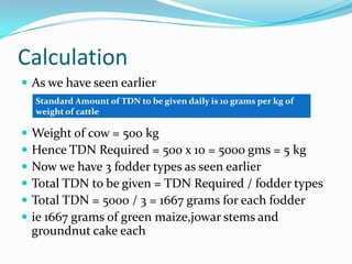 Calculation
 As we have seen earlier
 Weight of cow = 500 kg
 Hence TDN Required = 500 x 10 = 5000 gms = 5 kg
 Now we ...