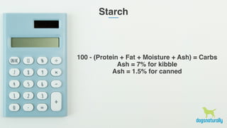 Starch
100 - (Protein + Fat + Moisture + Ash) = Carbs
Ash = 7% for kibble
Ash = 1.5% for canned
 