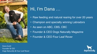 Hi, I’m Dana …
• Raw feeding and natural rearing for over 20 years
• Champion and specialty winning Labradors
• As seen on ABC, CBS, CBC
• Founder & CEO Dogs Naturally Magazine
• Founder & CEO Four Leaf Rover
Dana Scott
Founder & CEO
Dogs Naturally & Four Leaf Rover
 