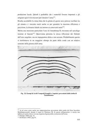 produzione locale. Quindi è probabile che i materiali fossero importati e gli
artigiani egizi li lavorassero per ottenere l’arma531.
Risulta accettabile la stima fatta che la gittata di questo arco potesse oscillare tra
gli ottanta e i trecento metri anche se per garantire la massima efficienza e
precisione, la distanza ideale era intorno ai centoventi metri532.
Merita una menzione particolare l’arco di Amenhotep II, rinvenuto nel sarcofago
insieme al faraone533. Quest’arma presenta la stessa riflessione dei flettenti
dell’arco angolare, ma un impugnatura dritta e non arcuata. Probabilmente questo
si trasformava in un maggiore allungo da parte della corda con un relativo
aumento della potenza dell’arma.

Fig. 32: Esempi di Archi Compositi Semplici e Angolari, provenienti dalla tomba di
Tutankhamon

531

In tal senso esiste anche una rappresentazione proveniente dalla tomba del Gran Sacerdote
Menkheperraseneb, durante il regno di Thutmose III. In questa raffigurazione si mostra una
fabbrica di archi e frecce con una sequenza figurata della costruzione dell’arma.
532
Patridge (2002) pag: 44
533
Di Donato (1984): pag 54

113

 