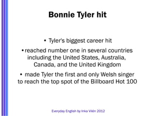 Bonnie Tyler hit

         • Tyler's biggest career hit
 •reached number one in several countries
   including the United States, Australia,
      Canada, and the United Kingdom
 • made Tyler the first and only Welsh singer
to reach the top spot of the Billboard Hot 100



             Everyday English by Inka Vilén 2012
 