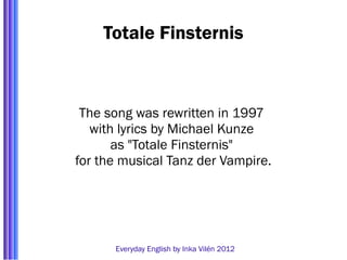 Totale Finsternis



 The song was rewritten in 1997
   with lyrics by Michael Kunze
       as "Totale Finsternis"
for the musical Tanz der Vampire.




      Everyday English by Inka Vilén 2012
 