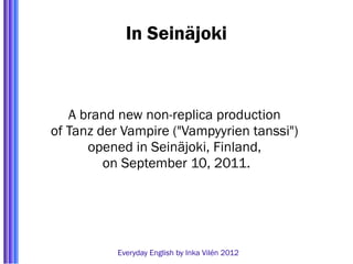 In Seinäjoki



   A brand new non-replica production
of Tanz der Vampire ("Vampyyrien tanssi")
      opened in Seinäjoki, Finland,
         on September 10, 2011.




           Everyday English by Inka Vilén 2012
 