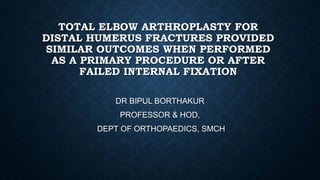TOTAL ELBOW ARTHROPLASTY FOR
DISTAL HUMERUS FRACTURES PROVIDED
SIMILAR OUTCOMES WHEN PERFORMED
AS A PRIMARY PROCEDURE OR AFTER
FAILED INTERNAL FIXATION
DR BIPUL BORTHAKUR
PROFESSOR & HOD,
DEPT OF ORTHOPAEDICS, SMCH
 