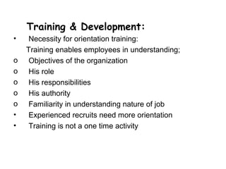 Training & Development:
•    Necessity for orientation training:
    Training enables employees in understanding;
o    Objectives of the organization
o    His role
o    His responsibilities
o    His authority
o    Familiarity in understanding nature of job
•    Experienced recruits need more orientation
•    Training is not a one time activity
 