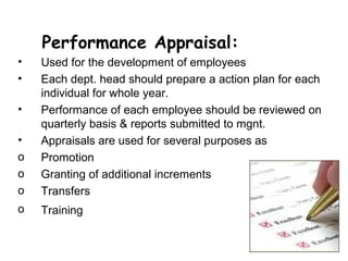 Performance Appraisal:
•   Used for the development of employees
•   Each dept. head should prepare a action plan for each
    individual for whole year.
•   Performance of each employee should be reviewed on
    quarterly basis & reports submitted to mgnt.
•   Appraisals are used for several purposes as
o   Promotion
o   Granting of additional increments
o   Transfers
o   Training
 