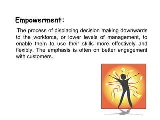 Empowerment:
 The process of displacing decision making downwards
to the workforce, or lower levels of management, to
enable them to use their skills more effectively and
flexibly. The emphasis is often on better engagement
with customers.
 