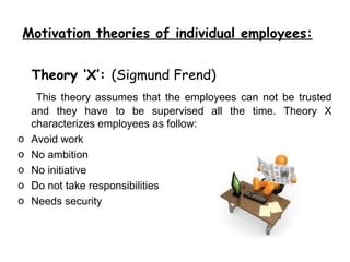 Motivation theories of individual employees:


    Theory ‘X’: (Sigmund Frend)
     This theory assumes that the employees can not be trusted
    and they have to be supervised all the time. Theory X
    characterizes employees as follow:
o   Avoid work
o   No ambition
o   No initiative
o   Do not take responsibilities
o   Needs security
 