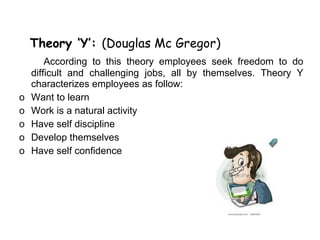 Theory ‘Y’: (Douglas Mc Gregor)
        According to this theory employees seek freedom to do
    difficult and challenging jobs, all by themselves. Theory Y
    characterizes employees as follow:
o   Want to learn
o   Work is a natural activity
o   Have self discipline
o   Develop themselves
o   Have self confidence
 