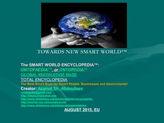 TOWARDS NEW SMART WORLD™TOWARDS NEW SMART WORLD™
The SMART WORLD ENCYCLOPEDIA™:The SMART WORLD ENCYCLOPEDIA™:
ONTOPAEDIA™ONTOPAEDIA™, or, or ONTOPEDIA™ONTOPEDIA™
GLOBAL KNOWLEDGE BASE
TOTAL ENCYCLOPEDIA
The Best Smart Buys for Smart People, Businesses and Governments!The Best Smart Buys for Smart People, Businesses and Governments!
Creator: Azamat Sh. Abdoullaev
ontopaedia@gmail.com
http://iiisyla.livejournal.com
http://www.slideshare.net/ashabook/total-encyclopedia
http://iworldx.wix.com/smart-world
http://www.slideshare.net/ashabook/presentations
AUGUST 2015, EU
 