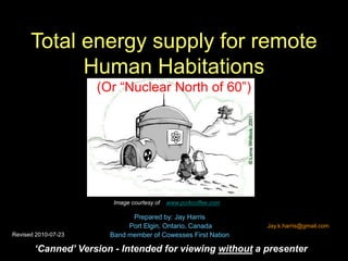Total energy supply for remote
Human Habitations
(Or “Nuclear North of 60”)
Prepared by: Jay Harris
Port Elgin, Ontario, Canada
Band member of Cowesses First Nation
Image courtesy of www.porkcoffee.com
‘Canned’ Version - Intended for viewing without a presenter
Jay.k.harris@gmail.com
Revised 2010-07-23
 
