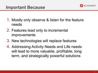 11
Important Because
1. Mostly only observe & listen for the feature
needs
2. Features lead only to incremental
improvements
3. New technologies will replace features
4. Addressing Activity Needs and Life needs
will lead to more valuable, profitable, long
term, and strategically powerful solutions
 