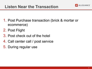 37
Listen Near the Transaction
1. Post Purchase transaction (brick & mortar or
ecommerce)
2. Post Flight
3. Post check out of the hotel
4. Call center call / post service
5. During regular use
 