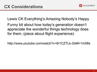 6
CX Considerations
http://www.youtube.com/watch?v=8r1CZTLk-Gk#t=1m58s
Lewis CK Everything’s Amazing Nobody’s Happy
Funny bit about how today’s generation doesn’t
appreciate the wonderful things technology does
for them. (piece about flight experience)
 
