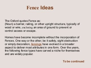 Fence Ideas
The Oxford quotes Fence as:
(Noun) a barrier, railing, or other upright structure, typically of
wood or wire, enclosing an area of ground to prevent or
control access or escape.
Homes have become incomplete without the incorporation of
Fences. One way or the other, be it safety, sight obstruction
or simply decoration, fencings have evolved in a broader
aspect to deliver most attributes in one form. Over the years,
the following fence types have carved a niche for themselves
and are widely popular.
To be continued

 
