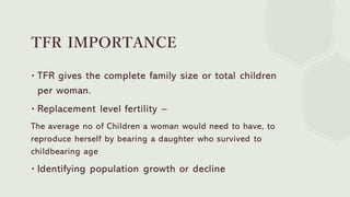 TFR IMPORTANCE
∙ TFR gives the complete family size or total children
per woman.
∙ Replacement level fertility –
The average no of Children a woman would need to have, to
reproduce herself by bearing a daughter who survived to
childbearing age
∙ Identifying population growth or decline
 