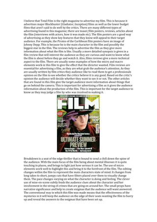 I believe that Total Film is the right magazine to advertise my film. This is because it
advertises major Blockbuster (Gladiator, Inception) films as well as the lower budget
films that aren’t said to do well by the critics. There are many different types of
advertising found in this magazine; there are teaser/film posters, reviews, articles about
the film (interviews with actors, how it was made etc). The film posters are a good way
of advertising as they show key features that they know will appeal to their target
audience. For example, the Pirates of the Caribbean film posters have an image of
Johnny Depp. This is because he is the main character in the film and possibly the
biggest star in the film. The reviews help to advertise the film as they give more
information about what the film is like. Usually a more detailed synopsis is given in a
film review that will interest the audience as they are curious and want to know what
the film is about before they go and watch it. Also, films reviews give a more technical
aspect to the film. There are usually some examples of how the micro and macro
elements work in this film to give the effect that the director wanted. Film reviews are
essential for advertising a film, as they are what grab the audience’s attention. As they
are usually written by film critics they audience like to read them to get a professionals
opinion on the film to see whether the critics believe it is any good. Based on the critic’s
opinion the audience will decide whether they want to see it or not. The other articles
that are found in this film give the target audience more information about things that
go on behind the camera. This is important for advertising a film as it gives the audience
information about the production of the film. This is important for the target audience to
know as they may judge a film by who was involved in making it.




Breakdown is a seat of the edge thriller that is bound to send a chill down the spine of
the audience. With the main focus of the film being about mental illnesses it is quite
touching in places, and brings to light just how serious it can be. The use of micro
elements work well to highlight this and bring it to the forefront of the film. The editing
changes within the film to represent the main characters state of mind. It changes from
long takes to short, jumpy cuts that have filters placed over them to visually change
them. The pace changes varying on what the character is doing and feeling. The clever
use of mise-en-scene subtly feeds the audience clues about the character and her
involvement in the string of crimes that are going on around her. The small props have
narrative significance and help to create enigmas that the audience will want answered.
The conventional way in which this film was made means that the effectiveness of the
mysteries in it will keep the audience on the edge of their seats wanting the film to hurry
up and reveal the answers to the enigmas that have been set up.
 