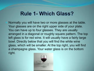 Rule 1- Which Glass?Normally you will have two or more glasses at the table. Your glasses are on the right upper side of your plate. You can have up to four glasses. They are usually arranged in a diagonal or roughly square pattern. The top left glass is for red wine. It will usually have a fairly large bowl. Directly below that you will find the white wine glass, which will be smaller. At the top right, you will find a champagne glass. Your water glass is on the bottom right.
