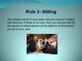 Rule 2- SittingYou should not sit in your seat until your host or hostess has done so. If there is no host, then you should wait for the senior or oldest person at the table to sit first before you sit in your seat.