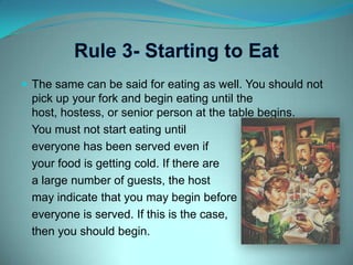 Rule 3- Starting to EatThe same can be said for eating as well. You should not pick up your fork and begin eating until the host, hostess, or senior person at the table begins.	You must not start eating until 	everyone has been served even if 	your food is getting cold. If there are 	a large number of guests, the host 	may indicate that you may begin before 	everyone is served. If this is the case,	then you should begin.