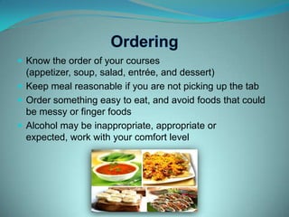 OrderingKnow the order of your courses (appetizer, soup, salad, entrée, and dessert)Keep meal reasonable if you are not picking up the tabOrder something easy to eat, and avoid foods that could be messy or finger foodsAlcohol may be inappropriate, appropriate or expected, work with your comfort level