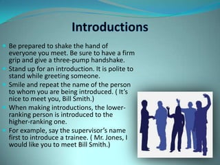 IntroductionsBe prepared to shake the hand of everyone you meet. Be sure to have a firm grip and give a three-pump handshake.Stand up for an introduction. It is polite to stand while greeting someone.Smile and repeat the name of the person to whom you are being introduced. ( It’s nice to meet you, Bill Smith.)When making introductions, the lower-ranking person is introduced to the higher-ranking one.For example, say the supervisor’s name first to introduce a trainee. ( Mr. Jones, I would like you to meet Bill Smith.)