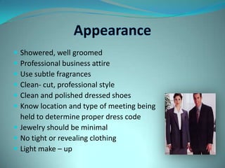 AppearanceShowered, well groomedProfessional business attireUse subtle fragrancesClean- cut, professional styleClean and polished dressed shoesKnow location and type of meeting being 	held to determine proper dress codeJewelry should be minimalNo tight or revealing clothingLight make – up