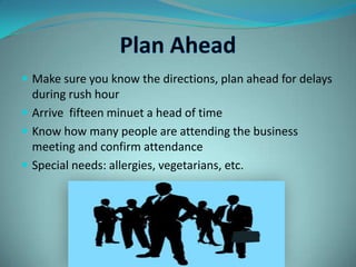 Plan AheadMake sure you know the directions, plan ahead for delays during rush hourArrive fifteen minuet a head of timeKnow how many people are attending the business meeting and confirm attendanceSpecial needs: allergies, vegetarians, etc.