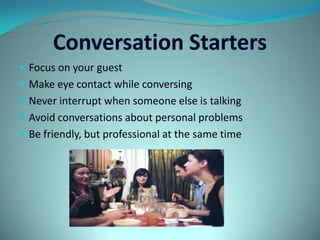 Conversation StartersFocus on your guestMake eye contact while conversingNever interrupt when someone else is talkingAvoid conversations about personal problemsBe friendly, but professional at the same time