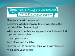 Place your napkin on your lapDetermine which silverware to use, work from the outside of the place setting inWhen you are finished eating, place your knife and fork together on your plate Use proper postureKeep elbows off the tablePace yourself to finish your meal with everyone elseAvoid using your fingers