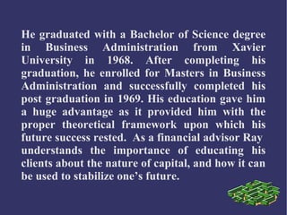 He graduated with a Bachelor of Science degree
in Business Administration from Xavier
University in 1968. After completing his
graduation, he enrolled for Masters in Business
Administration and successfully completed his
post graduation in 1969. His education gave him
a huge advantage as it provided him with the
proper theoretical framework upon which his
future success rested. As a financial advisor Ray
understands the importance of educating his
clients about the nature of capital, and how it can
be used to stabilize one’s future.

 