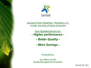  SAHAM STAR GENERAL TRADING LLC, TOTAL FM SOLUTIONS DIVISION Your Qualified Source for: - Higher performance -  - Better Quality - - More Savings - Presented by Jan Willem van Es Quality Management Consultant December 26th  2010 